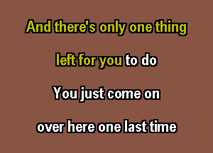 And there's only one thing

left for you to do

You just come on

over here one last time