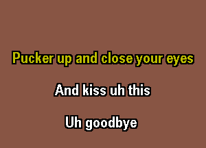 Pucker up and close your eyes

And kiss uh this

Uh goodbye