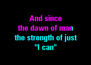 And since
the dawn of man

the strength of just
I can