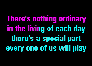 There's nothing ordinary
in the living of each day
there's a special part
every one of us will play