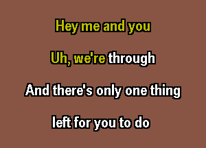 Hey me and you

Uh, we're through

And there's only one thing

left for you to do