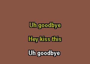 Uh goodbye

Hey kiss this

Uh goodbye