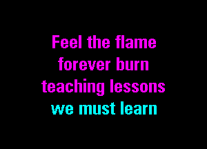 Feel the flame
forever burn

teaching lessons
we must learn