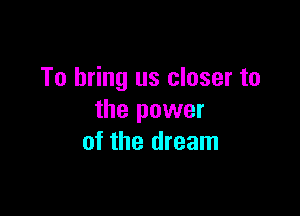 To bring us closer to

the power
of the dream