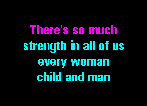 There's so much
strength in all of us

every woman
child and man