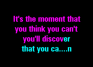 It's the moment that
you think you can't

you'll discover
that you ca....n