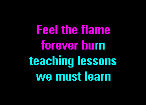 Feel the flame
forever burn

teaching lessons
we must learn