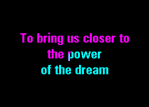 To bring us closer to

the power
of the dream