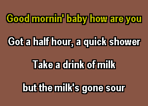 Good mornin' baby how are you

Got a half hour, a quick shower

Take a drink of milk

but the milk's gone sour