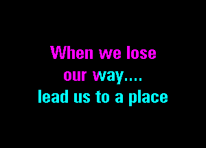 When we lose

our way....
lead us to a place