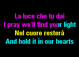 La luce che tu dai
I pray we'll find your light
Nel cuore restera
And hold it in our hearts