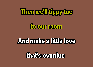 Then we'll tippy toe

to our room
And make a little love

thafs overdue