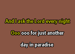 And I ask the Lord every night

000 000 forjust another

day in paradise