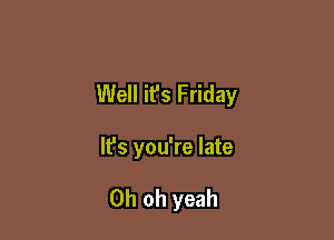 Well it's Friday

It's you're late

Oh oh yeah