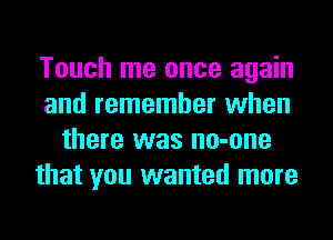 Touch me once again
and remember when
there was no-one
that you wanted more