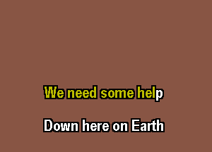 We need some help

Down here on Earth