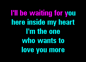 I'll be waiting for you
here inside my heart

I'm the one
who wants to
love you more