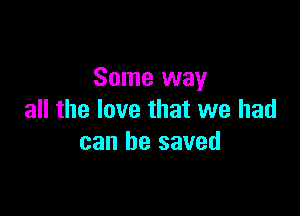 Some way

all the love that we had
can be saved