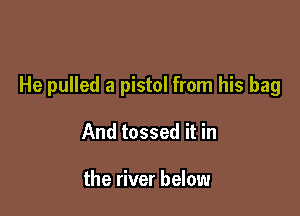 He pulled a pistol from his bag

And tossed it in

the river below