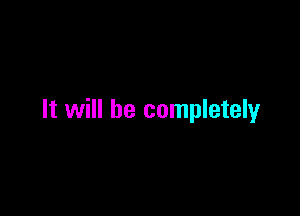 It will be completely