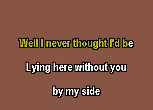 Well I never thought I'd be

Lying here without you

by my side