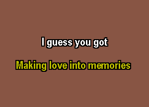 I guess you got

Making love into memories