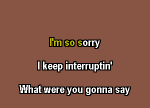 I'm so sorry

I keep interruptin'

What were you gonna say