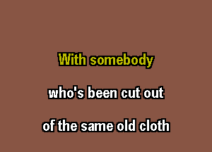 With somebody

who's been cut out

of the same old cloth