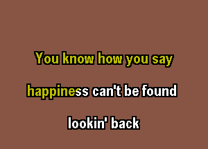 You know how you say

happiness can't be found

lookin' back