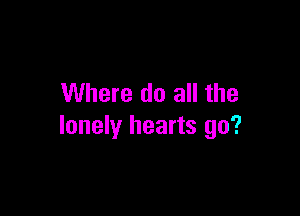 Where do all the

lonely hearts go?