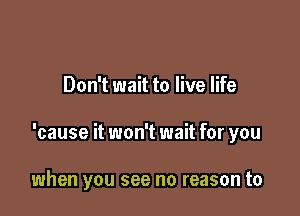 Don't wait to live life

'cause it won't wait for you

when you see no reason to
