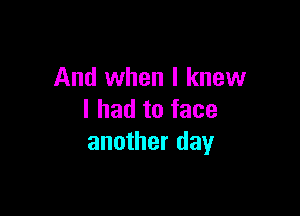 And when I knew

I had to face
another day