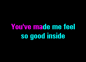 You've made me feel

so good inside