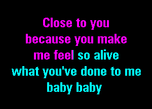 Close to you
because you make

me feel so alive
what you've done to me
baby baby