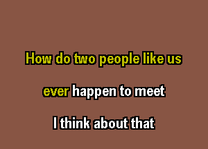 How do two people like us

ever happen to meet

I think about that