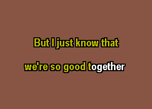 But Ijust know that

we're so good together