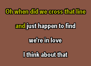 Oh when did we cross that line

and just happen to find

we're in love

I think about that