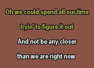 Oh we could spend all our time
tryin' to figure it out

And not be any closer

than we are right now