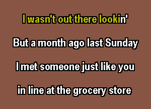 I wasn't out there lookin'
But a month ago last Sunday
I met someonejust like you

in line at the grocery store