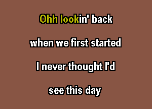 Ohh lookin' back

when we first started

I never thought I'd

see this day