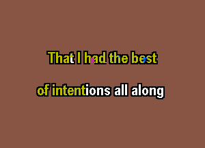 That I hadthe best

of intentions all along
