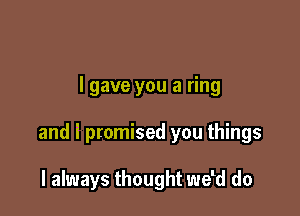 I gave you a ring

and i promised you things

I always thought weld do