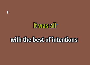 It was all

with the best of intentions
