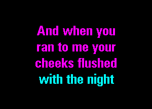 And when you
ran to me your

cheeks flushed
with the night
