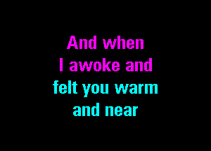 And when
I awoke and

felt you warm
and near