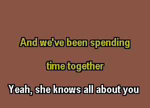 And we've been spending

time together

Yeah, she knows all about you