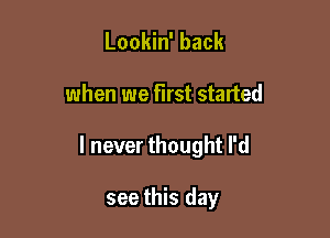 Lookin' back

when we first started

I never thought I'd

see this day