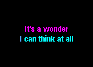 It's a wonder

I can think at all