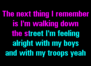 The next thing I remember
is I'm walking down
the street I'm feeling
alright with my boys

and with my troops yeah