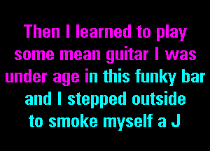 Then I learned to play
some mean guitar I was
under age in this funky bar
and I stepped outside
to smoke myself a J